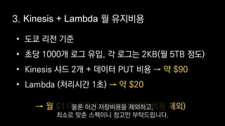 • 도쿄 리전 기준
• 초당 1000개 로그 유입, 각 로그는 2KB(월 5TB 정도)
• Kinesis 샤드 2개 + 데이터 PUT 비용
• Lambda (처리시간 1초)
→ 약 $90
→ 약 $20
3. Kinesis + Lambda 월 유지비용
→ 월 $110 정도로 유지 비용(저장비용 제외)물론 이건 저장비용을 제외하고,
최소로 맞춘 스펙이니 참고만 부탁드립니다.
 
