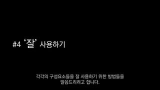 #4 ‘잘’ 사용하기
각각의 구성요소들을 잘 사용하기 위한 방법들을
말씀드리려고 합니다.
 