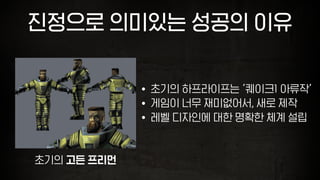 진정으로 의미있는 성공의 이유
• 초기의 하프라이프는 ‘퀘이크1 아류작’
• 게임이 너무 재미없어서, 새로 제작
• 레벨 디자인에 대한 명확한 체계 설립
초기의 고든 프리먼
 