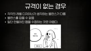 규격이 없는 경우
• 각각의 레벨 디자이너가 생각하는 밸런스가 다름
• 밸런스를 잡을 수 없음
• 일단 만들어진 맵을 수정하는 것은 어렵다.
이미지 출처 : 이말년 월드
 