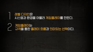 레벨 디자인은
시스템과 환경을 아울러 게임플레이를 만든다.1
게임플레이는
규격을 통한 플레이 흐름과 의미있는 선택이다.2
 