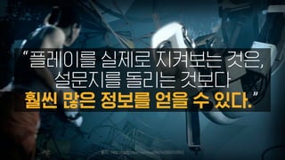 출처 : http://blog.naver.com/nail9s/140160243563
“플레이를 실제로 지켜보는 것은,
설문지를 돌리는 것보다
훨씬 많은 정보를 얻을 수 있다.”
 