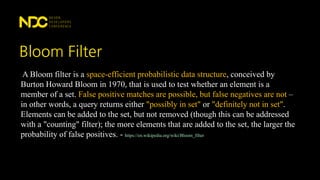 Bloom Filter
A Bloom filter is a space-efficient probabilistic data structure, conceived by
Burton Howard Bloom in 1970, that is used to test whether an element is a
member of a set. False positive matches are possible, but false negatives are not –
in other words, a query returns either "possibly in set" or "definitely not in set".
Elements can be added to the set, but not removed (though this can be addressed
with a "counting" filter); the more elements that are added to the set, the larger the
probability of false positives. - https://en.wikipedia.org/wiki/Bloom_filter
 