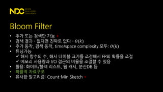 Bloom Filter
• 추가 또는 검색만 가능 +
• 검색 결과 - 없다면 진짜로 없다 - 𝑂(𝑘)
• 추가 동작, 검색 동작, time/space complexity 모두: 𝑂(𝑘)
• 튜닝가능
 해시 함수의 수, 해시 테이블 크기를 조정해서 FP의 확률을 조절
 메모리 사용량과 I/O 접근의 비율을 조절할 수 있음
• 활용: 화이트/블랙 리스트, 웹 캐시, 분산DB 등
• 확률적 자료구조
• 유사한 알고리즘: Count-Min Sketch *
 
