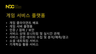 게임 서비스 플랫폼
• 게임 클라이언트 배포
• 게임 서버 플랫폼
• 인증 / 결제 / 보안
• 서비스 상태 모니터링 및 실시간 관제
• 서비스 관련 데이터 수집 및 분석/예측/경고
• 소셜 네트워킹 서비스
• 기계학습 활용 서비스
 