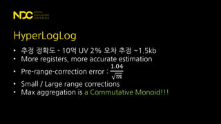 HyperLogLog
• 추정 정확도 - 10억 UV 2% 오차 추정 ~1.5kb
• More registers, more accurate estimation
• Pre-range-correction error :
1.04
𝑚
• Small / Large range corrections
• Max aggregation is a Commutative Monoid!!!
 