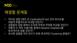 해결할 문제들
• 커다란 집합 (매우 큰 Cardinality의 Set) 간의 유사도를
어떻게 효율적으로 비교할 것인가?
• 집합들의 집합 중에서 도대체 무엇과 무엇을 비교할 것인가?
• 어떻게 수 억의 사용자들 중에서 Nearest neighbors를
효과적으로 찾을 것인가?
• 유사한 집합들 끼리 모으기 위한 효과적인 Clustering 방법은?
 