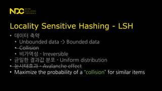 Locality Sensitive Hashing - LSH
• 데이터 축약
• Unbounded data -> Bounded data
• Collision
• 비가역성 - Irreversible
• 균일한 결과값 분포 - Uniform distribution
• 눈사태효과 - Avalanche effect
• Maximize the probability of a “collision” for similar items
 