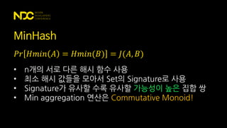 MinHash
𝑃𝑟 𝐻𝑚𝑖𝑛 𝐴 = 𝐻𝑚𝑖𝑛(𝐵) = 𝐽(𝐴, 𝐵)
• n개의 서로 다른 해시 함수 사용
• 최소 해시 값들을 모아서 Set의 Signature로 사용
• Signature가 유사할 수록 유사할 가능성이 높은 집합 쌍
• Min aggregation 연산은 Commutative Monoid!
 
