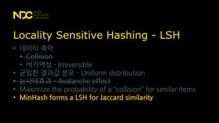 Locality Sensitive Hashing - LSH
• 데이터 축약
• Collision
• 비가역성 - Irreversible
• 균일한 결과값 분포 - Uniform distribution
• 눈사태효과 - Avalanche effect
• Maximize the probability of a “collision” for similar items
• MinHash forms a LSH for Jaccard similarity
 