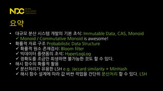 요약
• 대규모 분산 시스템 개발의 기본 초식: Immutable Data, CAS, Monoid
 Monoid / Commutative Monoid is awesome!
• 확률적 자료 구조 Probabilistic Data Structure
 확률적 원소 존재검사: Bloom filter
 빅데이터 플랫폼의 초석: HyperLogLog
 정확도를 조금만 희생하면 불가능한 것도 할 수 있다.
• 해시 함수의 확률적 활용
 분산처리가 유용한 LSH e.g. Jaccard similarity + MinHash
 해시 함수 설계에 따라 값 비싼 작업을 간단히 분산처리 할 수 있다. LSH
 