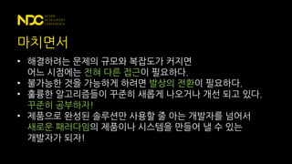 마치면서
• 해결하려는 문제의 규모와 복잡도가 커지면
어느 시점에는 전혀 다른 접근이 필요하다.
• 불가능한 것을 가능하게 하려면 발상의 전환이 필요하다.
• 훌륭한 알고리즘들이 꾸준히 새롭게 나오거나 개선 되고 있다.
꾸준히 공부하자!
• 제품으로 완성된 솔루션만 사용할 줄 아는 개발자를 넘어서
새로운 패러다임의 제품이나 시스템을 만들어 낼 수 있는
개발자가 되자!
 