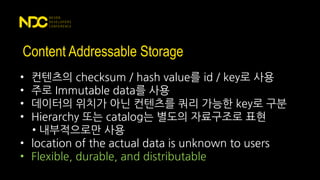 Content Addressable Storage
• 컨텐츠의 checksum / hash value를 id / key로 사용
• 주로 Immutable data를 사용
• 데이터의 위치가 아닌 컨텐츠를 쿼리 가능한 key로 구분
• Hierarchy 또는 catalog는 별도의 자료구조로 표현
• 내부적으로만 사용
• location of the actual data is unknown to users
• Flexible, durable, and distributable
 