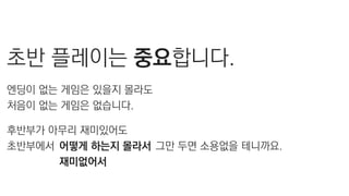 초반 플레이는 중요합니다.
엔딩이 없는 게임은 있을지 몰라도
처음이 없는 게임은 없습니다.
후반부가 아무리 재미있어도
초반부에서 그만 두면 소용없을 테니까요.어떻게 하는지 몰라서
재미없어서
 