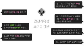 안전가옥섬
멋진 옷이나 도구, 건물 같은 거?
참, 우리 사유지 시스템이
좀 특이해서 잘 알려줘야 하는데...
앗, 그럼 케이랑 우호도 쌓으면 케이랑
친구될 수 있나요?
참, 그리고 여기에선 게임의 매력을
더 보여줄 수 있으면 좋겠어요.
네, ‘멋진 집’이 있어서 ‘아, 나중에
저런 거 나도 지을 수 있나?’라는
느낌이 들면 좋겠네요.
케이는 이 섬에 사유지가 있는 거죠! 그
래서 물건 쓰려면 허락 받고 써야 하는...
어... 그건 뭔가 장르가 달라지는데요?
보여줄 매력
 