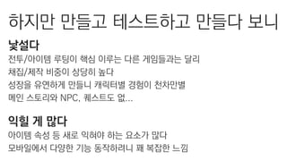 하지만 만들고 테스트하고 만들다 보니
낯설다
전투/아이템 루팅이 핵심 이루는 다른 게임들과는 달리
채집/제작 비중이 상당히 높다
성장을 유연하게 만들니 캐릭터별 경험이 천차만별
메인 스토리와 NPC, 퀘스트도 없...
익힐 게 많다
아이템 속성 등 새로 익혀야 하는 요소가 많다
모바일에서 다양한 기능 동작하려니 꽤 복잡한 느낌
 