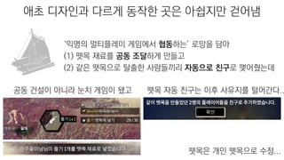 애초 디자인과 다르게 동작한 곳은 아쉽지만 걷어냄
공동 건설이 아니라 눈치 게임이 됐고 뗏목 자동 친구는 이후 사유지를 털어간다..
‘익명의 멀티플레이 게임에서 협동하는’ 로망을 담아
(1) 뗏목 재료를 공동 조달하게 만들고
(2) 같은 뗏목으로 탈출한 사람들끼리 자동으로 친구로 맺어줬는데
뗏목은 개인 뗏목으로 수정...
 