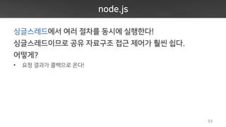 node.js
싱글스레드에서 여러 절차를 동시에 실행한다!
싱글스레드이므로 공유 자료구조 접근 제어가 훨씬 쉽다.
어떻게?
• 요청 결과가 콜백으로 온다!
53
 