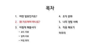 목차
1. 어떤 발표인가요?
2. 왜 가르쳐야 하나요?
3. 이렇게 해봅시다
• 코드 리뷰
• 설계 리뷰
• 아침 회의
4. 조직 문화
5. 나의 경험 사례
6. 적용 해보기
마무리
 