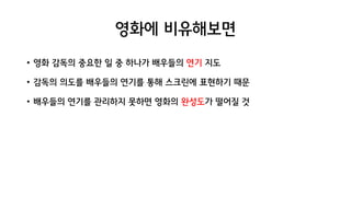 영화에 비유해보면
• 영화 감독의 중요한 일 중 하나가 배우들의 연기 지도
• 감독의 의도를 배우들의 연기를 통해 스크린에 표현하기 때문
• 배우들의 연기를 관리하지 못하면 영화의 완성도가 떨어질 것
 