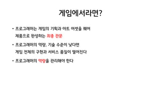 게임에서라면?
• 프로그래머는 게임의 기획과 아트 어셋을 꿰어
제품으로 완성하는 최종 관문
• 프로그래머의 역량, 기술 수준이 낮다면
게임 전체의 구현과 서비스 품질이 떨어진다
• 프로그래머의 역량을 관리해야 한다
 
