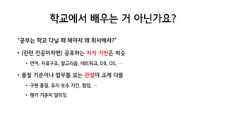 학교에서 배우는 거 아닌가요?
“공부는 학교 다닐 때 해야지 왜 회사에서?”
• (관련 전공이라면) 공유하는 지식 기반은 비슷
• 언어, 자료구조, 알고리즘, 네트워크, DB, OS, …
• 품질 기준이나 업무를 보는 관점이 크게 다름
• 구현 품질, 유지 보수 기간, 협업, …
• 평가 기준이 달라짐
 