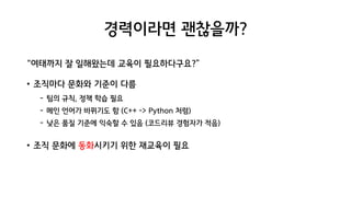 경력이라면 괜찮을까?
“여태까지 잘 일해왔는데 교육이 필요하다구요?”
• 조직마다 문화와 기준이 다름
- 팀의 규칙, 정책 학습 필요
- 메인 언어가 바뀌기도 함 (C++ -> Python 처럼)
- 낮은 품질 기준에 익숙할 수 있음 (코드리뷰 경험자가 적음)
• 조직 문화에 동화시키기 위한 재교육이 필요
 
