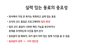 실력 있는 동료의 중요성
• 회사에서 가장 큰 복지는 똑똑하고 실력 있는 동료
• 조직의 코드 품질은 프로그래머의 업무 환경
• 팀의 코드 품질이 나쁘면 깨진 기능을 복구하거나
문제를 추적하는데 시간을 많이 쓴다
• 동료들이 잘 해줘야, 내가 좀더 의미 있는 일에 시간을 쓸 수 있음
• 동료들의 실력 ∝ 나의 생산성
 