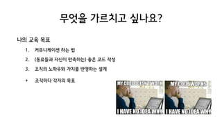 무엇을 가르치고 싶나요?
나의 교육 목표
1. 커뮤니케이션 하는 법
2. (동료들과 자신이 만족하는) 좋은 코드 작성
3. 조직의 노하우와 가치를 반영하는 설계
+. 조직마다 각자의 목표
 