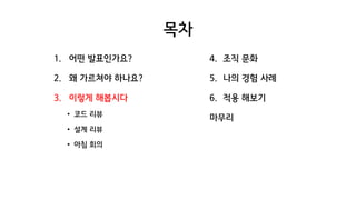 목차
1. 어떤 발표인가요?
2. 왜 가르쳐야 하나요?
3. 이렇게 해봅시다
• 코드 리뷰
• 설계 리뷰
• 아침 회의
4. 조직 문화
5. 나의 경험 사례
6. 적용 해보기
마무리
 