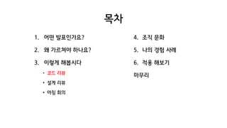 목차
1. 어떤 발표인가요?
2. 왜 가르쳐야 하나요?
3. 이렇게 해봅시다
• 코드 리뷰
• 설계 리뷰
• 아침 회의
4. 조직 문화
5. 나의 경험 사례
6. 적용 해보기
마무리
 