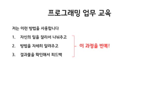 프로그래밍 업무 교육
저는 이런 방법을 사용합니다
1. 자신의 일을 잘라서 나눠주고
2. 방법을 자세히 알려주고
3. 결과물을 확인해서 피드백
이 과정을 반복!
 