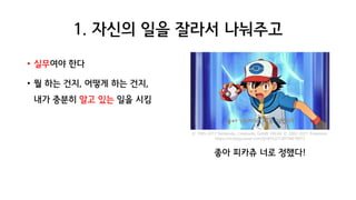 1. 자신의 일을 잘라서 나눠주고
• 실무여야 한다
• 뭘 하는 건지, 어떻게 하는 건지,
내가 충분히 알고 있는 일을 시킴
좋아 피카츄 너로 정했다!
© 1995-2011 Nintendo, Creatures, GAME FREAK © 2002-2011 Pokemon
https://m.blog.naver.com/tjrdl552/130154678972
 