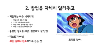 2. 방법을 자세히 알려주고
• 처음에는 아주 세세하게
• 개발 도구 셋팅, 사용법
• 코드의 어디를 봐야 하는지
• 어떤 구조로 문제를 풀면 되는지
• 어떤 스타일을 참고하면 되는지
• 충분한 정보를 제공, 질문에도 잘 답변
• 테스트가 아님
쉬운 일부터 완수하도록 돕는 것
꼬리를 잡아!
© 1995-2011 Nintendo, Creatures, GAME FREAK © 2002-2011 Pokemon
https://m.blog.naver.com/tjrdl552/130154678972
 