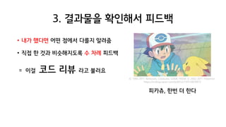 3. 결과물을 확인해서 피드백
• 내가 했다면 어떤 점에서 다를지 알려줌
• 직접 한 것과 비슷해지도록 수 차례 피드백
= 이걸 코드 리뷰 라고 불러요
피카츄, 한번 더 한다
© 1995-2011 Nintendo, Creatures, GAME FREAK © 2002-2011 Pokemon
https://m.blog.naver.com/tjrdl552/130154678972
 