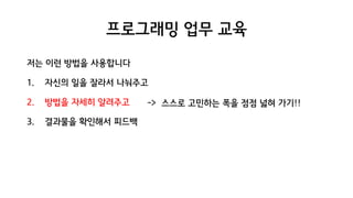 프로그래밍 업무 교육
저는 이런 방법을 사용합니다
1. 자신의 일을 잘라서 나눠주고
2. 방법을 자세히 알려주고
3. 결과물을 확인해서 피드백
-> 스스로 고민하는 폭을 점점 넓혀 가기!!
 