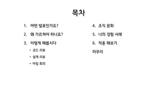 목차
1. 어떤 발표인가요?
2. 왜 가르쳐야 하나요?
3. 이렇게 해봅시다
• 코드 리뷰
• 설계 리뷰
• 아침 회의
4. 조직 문화
5. 나의 경험 사례
6. 적용 해보기
마무리
 