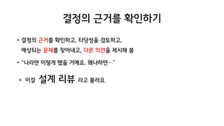 결정의 근거를 확인하기
• 결정의 근거를 확인하고, 타당성을 검토하고,
예상되는 문제를 찾아내고, 다른 의견을 제시해 봄
• “나라면 이렇게 했을 거예요. 왜냐하면…”
= 이걸 설계 리뷰 라고 불러요
 