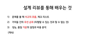 설계 리뷰를 통해 배우는 것
1) 문제를 볼 때 사고의 흐름, 체크 리스트
2) 가치들 간의 우선 순위 (타협할 수 있는 것과 할 수 없는 것)
3) 성능, 품질 기준의 설정과 비용 분석
(계속)
 