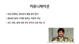 커뮤니케이션
• 프로그래머는 생각보다 말을 많이 한다
• (통념과 달리) 기계와 일하는 직업이 아님
• 코드 리뷰, 설계 리뷰 모두 말이나 글로 하는 것
http://news.jtbc.joins.com/article/article.aspx?news_id=NB10294996
 