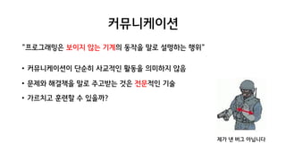 커뮤니케이션
"프로그래밍은 보이지 않는 기계의 동작을 말로 설명하는 행위"
• 커뮤니케이션이 단순히 사교적인 활동을 의미하지 않음
• 문제와 해결책을 말로 주고받는 것은 전문적인 기술
• 가르치고 훈련할 수 있을까?
제가 낸 버그 아닙니다
 