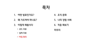 목차
1. 어떤 발표인가요?
2. 왜 가르쳐야 하나요?
3. 이렇게 해봅시다
• 코드 리뷰
• 설계 리뷰
• 아침 회의
4. 조직 문화
5. 나의 경험 사례
6. 적용 해보기
마무리
 