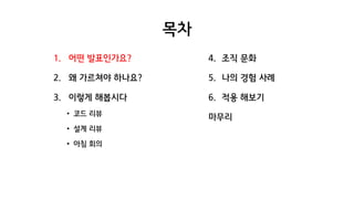목차
1. 어떤 발표인가요?
2. 왜 가르쳐야 하나요?
3. 이렇게 해봅시다
• 코드 리뷰
• 설계 리뷰
• 아침 회의
4. 조직 문화
5. 나의 경험 사례
6. 적용 해보기
마무리
 
