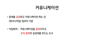 커뮤니케이션
• 문제를 공유하고 커뮤니케이션 하는 건
(엔지니어링) 업무의 기본
• 아침회의 : 커뮤니케이션을 훈련시키고
조직 문화의 공감대를 만드는 도구
 