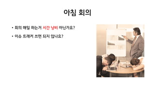 아침 회의
• 회의 매일 하는거 시간 낭비 아닌가요?
• 이슈 트래커 쓰면 되지 않나요?
 
