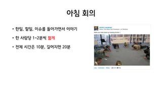 아침 회의
• 한일, 할일, 이슈를 돌아가면서 이야기
• 한 사람당 1~2분씩 짧게
• 전체 시간은 10분, 길어지면 20분
 
