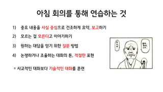 아침 회의를 통해 연습하는 것
1) 중요 내용을 사실 중심으로 건조하게 요약, 보고하기
2) 모르는 걸 모른다고 이야기하기
3) 원하는 대답을 얻기 위한 질문 방법
4) 논쟁하거나 조율하는 대화의 톤, 적절한 표현
= 사교적인 대화보다 기술적인 대화를 훈련
 