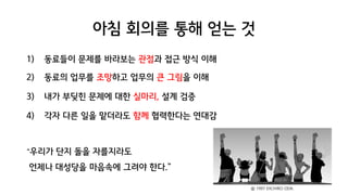 아침 회의를 통해 얻는 것
1) 동료들이 문제를 바라보는 관점과 접근 방식 이해
2) 동료의 업무를 조망하고 업무의 큰 그림을 이해
3) 내가 부딪힌 문제에 대한 실마리, 설계 검증
4) 각자 다른 일을 맡더라도 함께 협력한다는 연대감
“우리가 단지 돌을 자를지라도
언제나 대성당을 마음속에 그려야 한다.”
ⓒ 1997 EIICHIRO ODA.
 