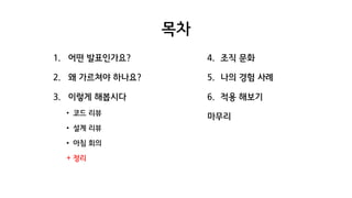 목차
1. 어떤 발표인가요?
2. 왜 가르쳐야 하나요?
3. 이렇게 해봅시다
• 코드 리뷰
• 설계 리뷰
• 아침 회의
+ 정리
4. 조직 문화
5. 나의 경험 사례
6. 적용 해보기
마무리
 