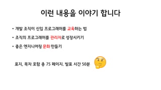 이런 내용을 이야기 합니다
• 개발 조직이 신입 프로그래머를 교육하는 법
• 조직의 프로그래머를 관리자로 성장시키기
• 좋은 엔지니어링 문화 만들기
표지, 목차 포함 총 75 페이지. 발표 시간 50분
 